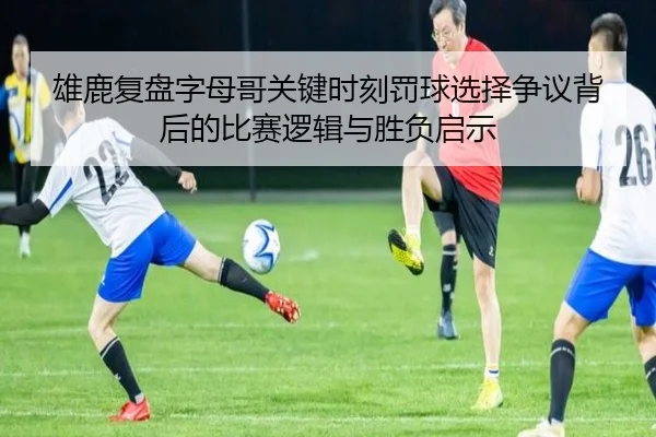 雄鹿复盘字母哥关键时刻罚球选择争议背后的比赛逻辑与胜负启示