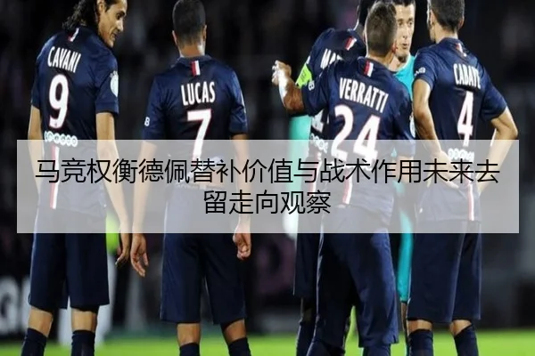 马竞权衡德佩替补价值与战术作用未来去留走向观察