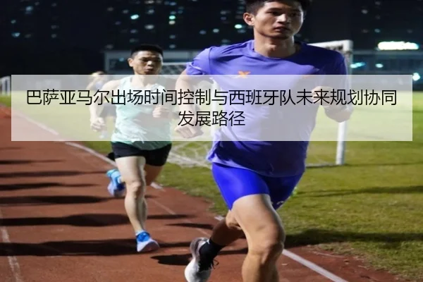 巴萨亚马尔出场时间控制与西班牙队未来规划协同发展路径