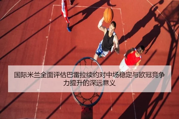 国际米兰全面评估巴雷拉续约对中场稳定与欧冠竞争力提升的深远意义