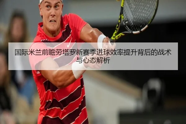 国际米兰前瞻劳塔罗新赛季进球效率提升背后的战术与心态解析