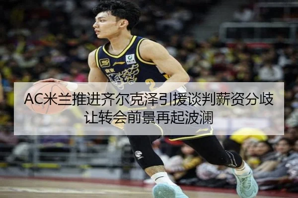 AC米兰推进齐尔克泽引援谈判薪资分歧让转会前景再起波澜