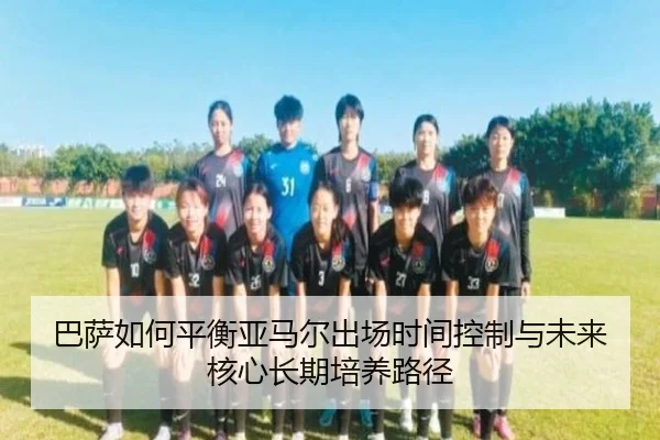 巴萨如何平衡亚马尔出场时间控制与未来核心长期培养路径
