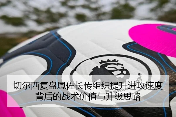 切尔西复盘恩佐长传组织提升进攻速度背后的战术价值与升级思路