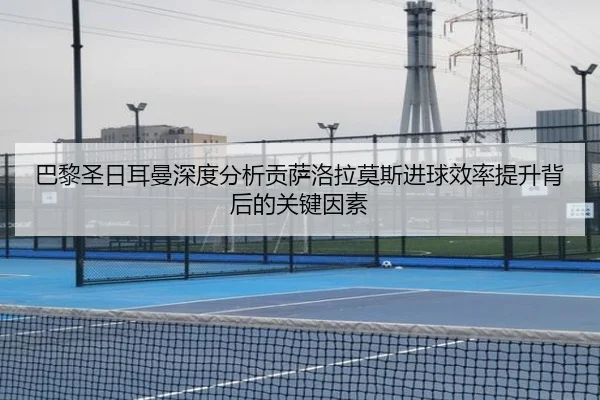 巴黎圣日耳曼深度分析贡萨洛拉莫斯进球效率提升背后的关键因素