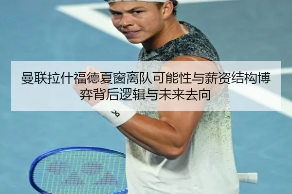 曼联拉什福德夏窗离队可能性与薪资结构博弈背后逻辑与未来去向