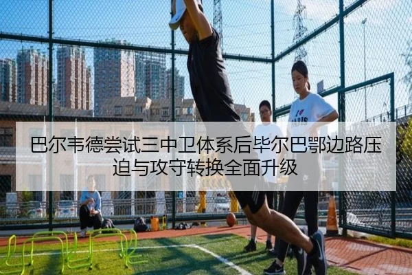巴尔韦德尝试三中卫体系后毕尔巴鄂边路压迫与攻守转换全面升级