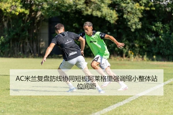 AC米兰复盘防线协同短板阿莱格里强调缩小整体站位间距