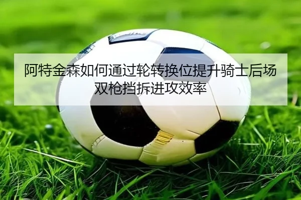 阿特金森如何通过轮转换位提升骑士后场双枪挡拆进攻效率